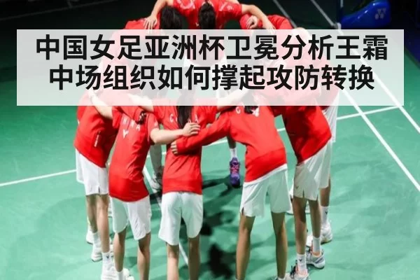 中国女足亚洲杯卫冕分析王霜中场组织如何撑起攻防转换
