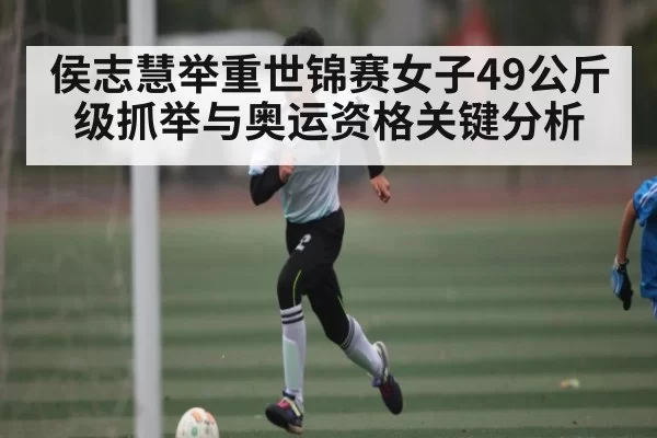 侯志慧举重世锦赛女子49公斤级抓举与奥运资格关键分析